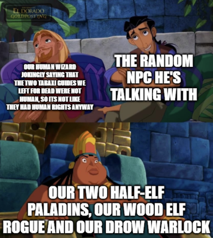 EL DORADO GOLDPOSTING OUR HUMAN WIZARD JOKINGLY SAYING THAT THE TWO TARAXI GUIDES WE LEFT FOR DEAD WERE NOT HUMAN, SO ITS NOT LIKE THEY HAD HUMAN RIGHTS ANYWAY THE RANDOM NPC HE'S TALKING WITH OUR TWO HALF-ELF PALADINS, OUR WOOD ELF ROGUE AND OUR DROW WARLOCK