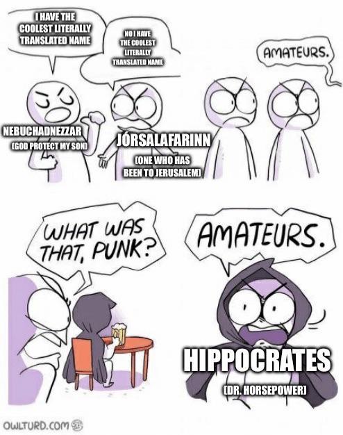 I HAVE THE COOLEST LITERALLY TRANSLATED NAME NO I HAVE THE COOLEST LITERALLY TRANSLATED NAME AMATEURS. NEBUCHADNEZZAR (GOD PROTECT MY SOND JÓRSALAFARINN CONE WHO HAS BEEN TO JERUSALEMI WHAT WAS THAT, PUNK? AMATEURS. OWLTURD.COM HIPPOCRATES CDR. HORSEPOWER]