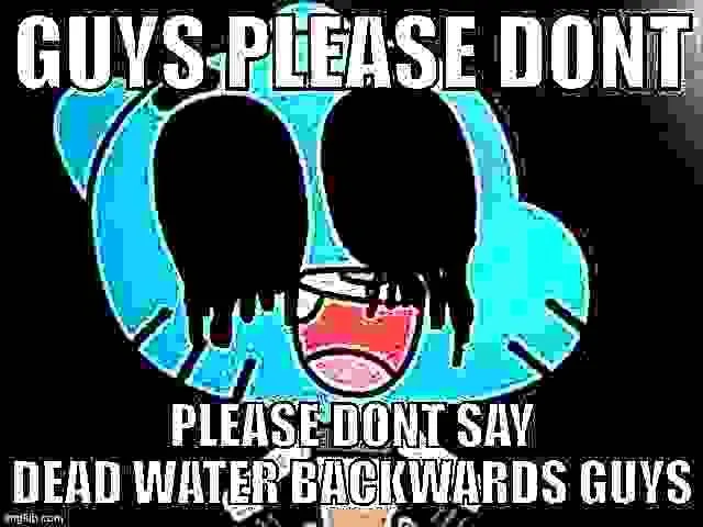 GUYS PLEASE DONT PLEASE DONT SAY DEAD WATER BACKWARDS GUYS