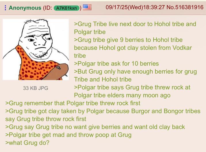 Anonymous (ID: A7K61kxn 33 KB JPG 09/17/25(Wed)18:39:27 No.516381916 >Grug Tribe live next door to Hohol tribe and Polgar tribe >Grug tribe give 9 berries to Hohol tribe because Hohol got clay stolen from Vodkar tribe >Polgar tribe ask for 10 berries >But Grug only have enough berries for grug Tribe and Hohol tribe >Polgar tribe says Grug tribe threw rock at Polgar tribe elders many moon ago >Grug remember that Polgar tribe threw rock first >Grug tribe got clay taken by Polgar because Burgor and Bongor tribes say Grug tribe throw rock first >Grug say Grug tribe no want give berries and want old clay back >Polgar tribe get mad and throw poop at Grug >what Grug do?
