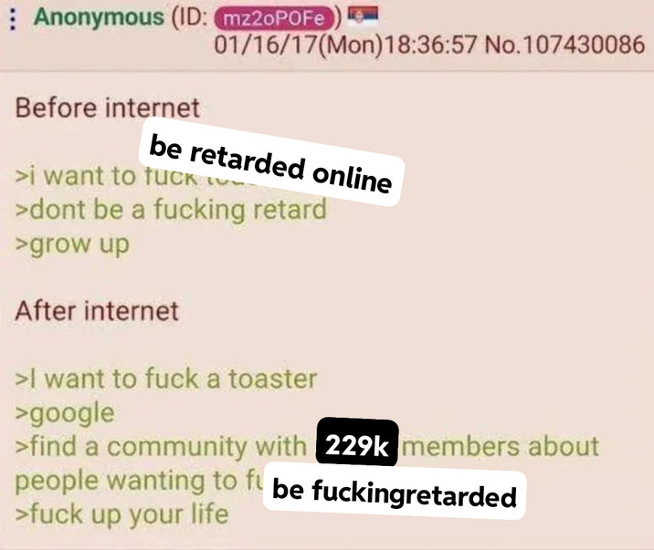 Anonymous (ID: mz2oPOFe 01/16/17(Mon)18:36:57 No.107430086 Before internet be retarded online >i want to f--- >dont be a f------ retard >grow up After internet >I want to f--- a toaster >google >find a community with 229k members about people wanting to fu be fuckingretarded >f--- up your life