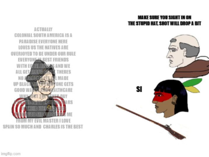 ACTUALLY COLONIAL SOUTH AMERICA IS A PARADISE EVERYONE HERE LOVES US THE NATIVES ARE OVERJOYED TO BE UNDER OUR RULE EVERYONE IS BEST FRIENDS WITH EQUAL RINGS AND WE ALL GET ALONG PAST THERES NO AROCHETS MADE UP BLACK WARY ONE GETS GOOD WALKS DALTHCARE WHY HOST THE HER DAY VEGAME OPTARS THEIBEYES S YOU SIBFORSE ME FROM MY EVIL MASTER I LOVE SPAIN SO MUCH AND CHARLES IS THE BEST MAKE SURE YOU SIGHT IN ON THE STUPID HAT, SHOT WILL DROP A BIT SI imgflip.com