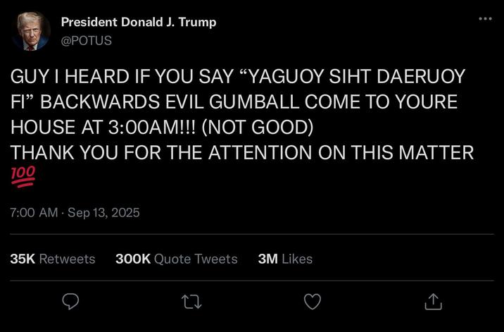 President Donald J. Trump @POTUS GUY I HEARD IF YOU SAY "YAGUOY SIHT DAERUOY FI❞ BACKWARDS EVIL GUMBALL COME TO YOURE HOUSE AT 3:00AM!!! (NOT GOOD) THANK YOU FOR THE ATTENTION ON THIS MATTER 100 7:00 AM - Sep 13, 2025 35K Retweets 300K Quote Tweets 3M Likes