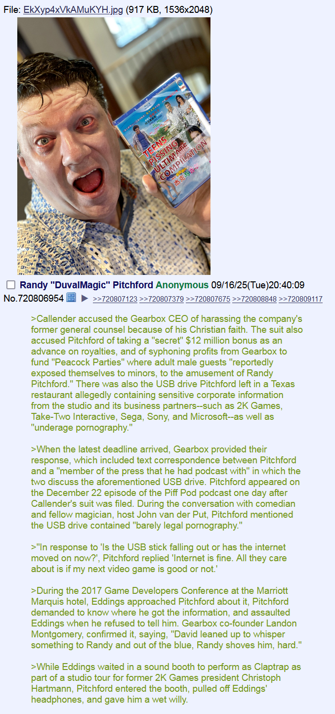 File: EkXyp4xVkAMUKYH.jpg (917 KB, 1536x2048) - A va TEENS PISSING ULTIMATE COMPILATION 杰克马古 Randy "Duval Magic" Pitchford Anonymous 09/16/25(Tue)20:40:09 No.720806954 >>720807123 >>720807379 >>720807675 >>720808848 >>720809117 >Callender accused the Gearbox CEO of harassing the company's former general counsel because of his Christian faith. The suit also accused Pitchford of taking a "secret" $12 million bonus as an advance on royalties, and of syphoning profits from Gearbox to fund "Peacock Parties" where adult male guests "reportedly exposed themselves to minors, to the amusement of Randy Pitchford." There was also the USB drive Pitchford left in a Texas restaurant allegedly containing sensitive corporate information from the studio and its business partners--such as 2K Games, Take-Two Interactive, Sega, Sony, and Microsoft--as well as "underage p----------." >When the latest deadline arrived, Gearbox provided their response, which included text correspondence between Pitchford and a "member of the press that he had podcast with" in which the two discuss the aforementioned USB drive. Pitchford appeared on the December 22 episode of the Piff Pod podcast one day after Callender's suit was filed. During the conversation with comedian and fellow magician, host John van der Put, Pitchford mentioned the USB drive contained "barely legal p----------." >"In response to 'ls the USB stick falling out or has the internet moved on now?', Pitchford replied 'Internet is fine. All they care about is if my next video game is good or not.' >During the 2017 Game Developers Conference at the Marriott Marquis hotel, Eddings approached Pitchford about it, Pitchford demanded to know where he got the information, and assaulted Eddings when he refused to tell him. Gearbox co-founder Landon Montgomery, confirmed it, saying, "David leaned up to whisper something to Randy and out of the blue, Randy shoves him, hard." >While Eddings waited in a sound booth to perform as Claptrap as part of a studio tour for former 2K Games president Christoph Hartmann, Pitchford entered the booth, pulled off Eddings' headphones, and gave him a wet willy.