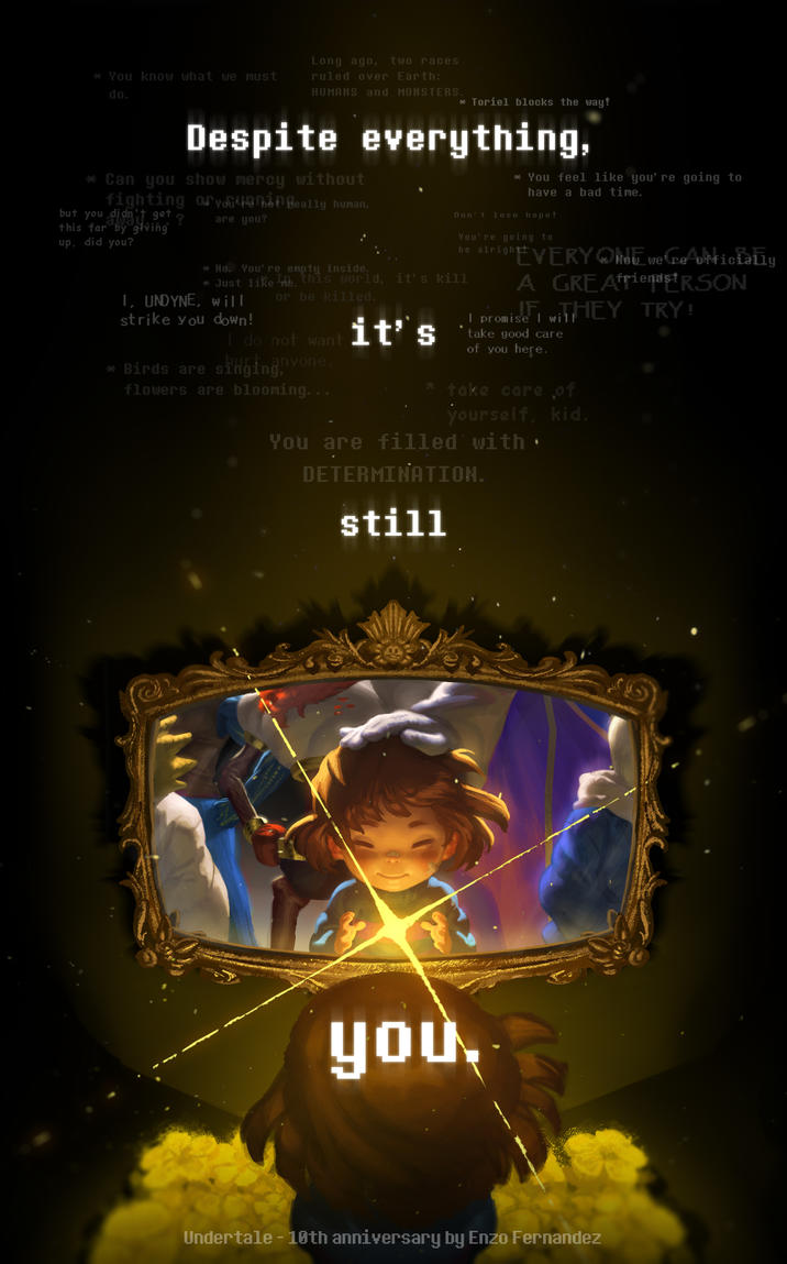 * You know what we must do. Long ago, two races ruled over Earth: HUMANS and MONSTERS. * Toriel blocks the way! Despite everything, * Can you show mercy without fighting or you hot Beally human, but you didn't get ? this far by giving up, did you? are you? * No. You're empty inside. * You feel like you' re going to have a bad time. Don't lose hope! You're going to be alright! * Just like me, this world, it's kill I, UNDYNE, will or be killed. strike you down! I do not want it's anyone * Birds are singing flowers are blooming... EVERY Geoficia we're A GREAfriends!RSON wiTHEY TRY! I promise I will take good care of you here. take care of yourself, kid. You are filled with. DETERMINATION. still e you. Undertale - 10th anniversary by Enzo Fernandez