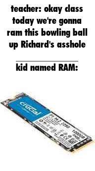 teacher: okay class today we're gonna ram this bowling ball up Richard's a------ kid named RAM: crucial 2250 100008 CE