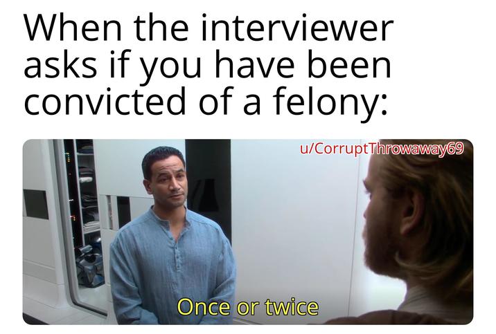 When the interviewer asks if you have been convicted of a felony: u/Corrupt Throwaway69 Once or twice