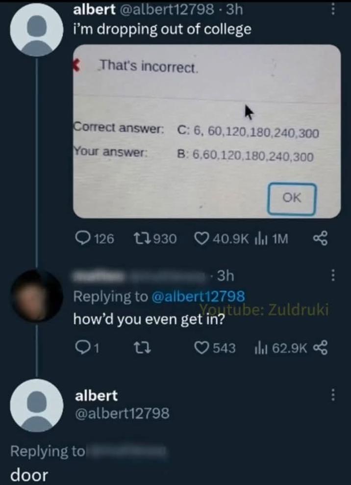albert @albert12798 · 3h i'm dropping out of college That's incorrect. Correct answer: C: 6, 60,120,180,240,300 Your answer: B: 6,60,120,180,240,300 OK 126 17930 40.9K ili 1M 3h Replying to @albert12798 Youtube: Zuldruki how'd you even get in? Q117 543 Ill 62.9K albert @albert12798 Replying to door
