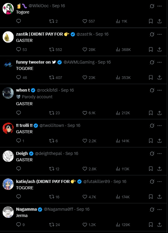 comments Togore @WikiOoc Sep 16 272 557 11K zastik | DIDNT PAY FOR @zastik. Sep 16 GASTER 53 17552 28K ılı 368K funny tweeter on @AWMLGaming - Sep 16 TOGORE 46 t 407 when t✔ @rockibfdi - Sep 16 Parody account GASTER !! trolli !! GASTER 123 @twollitown. Sep 16 176 Deigh❤ @deighthepal - Sep 16 GASTER 1712 katie/ash (DIDNT PAY FOR TOGORE 16 23K ill 353K Q Q Q *** : 6.1K ill 212K 10 Q ... 2.2K ill 141K 0 *** 2.8K ili 113K @futakiller09-Sep 16 0 4.7K Nagamma @Nagammaoff - Sep 16 Jerma 9 24 174K 1.2K lil 129K Q