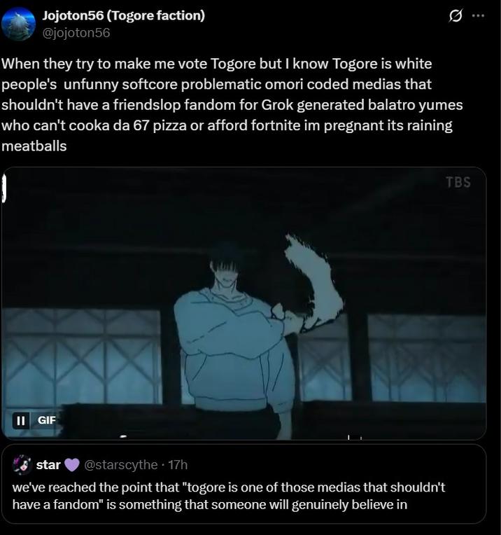 When they try to make me vote Togore Jojoton56 (Togore faction) @jojoton56 Ø When they try to make me vote Togore but I know Togore is white people's unfunny softcore problematic omori coded medias that shouldn't have a friendslop fandom for Grok generated balatro yumes who can't cooka da 67 pizza or afford fortnite im pregnant its raining meatballs II GIF star • @starscythe 17h we've reached the point that "togore is one of those medias that shouldn't have a fandom" is something that someone will genuinely believe in TBS