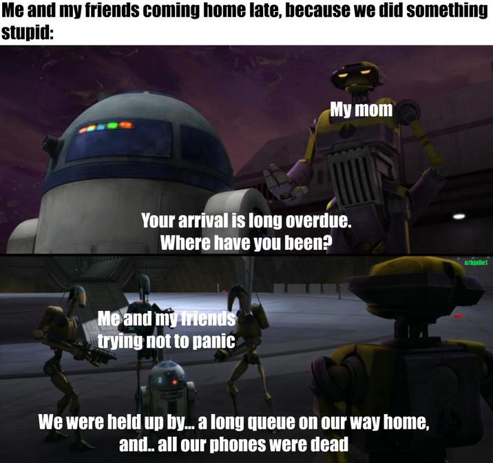 Me and my friends coming home late, because we did something stupid: My mom Your arrival is long overdue. Where have you been? Me and my friends trying not to panic We were held up by... a long queue on our way home, and.. all our phones were dead u/hjallet