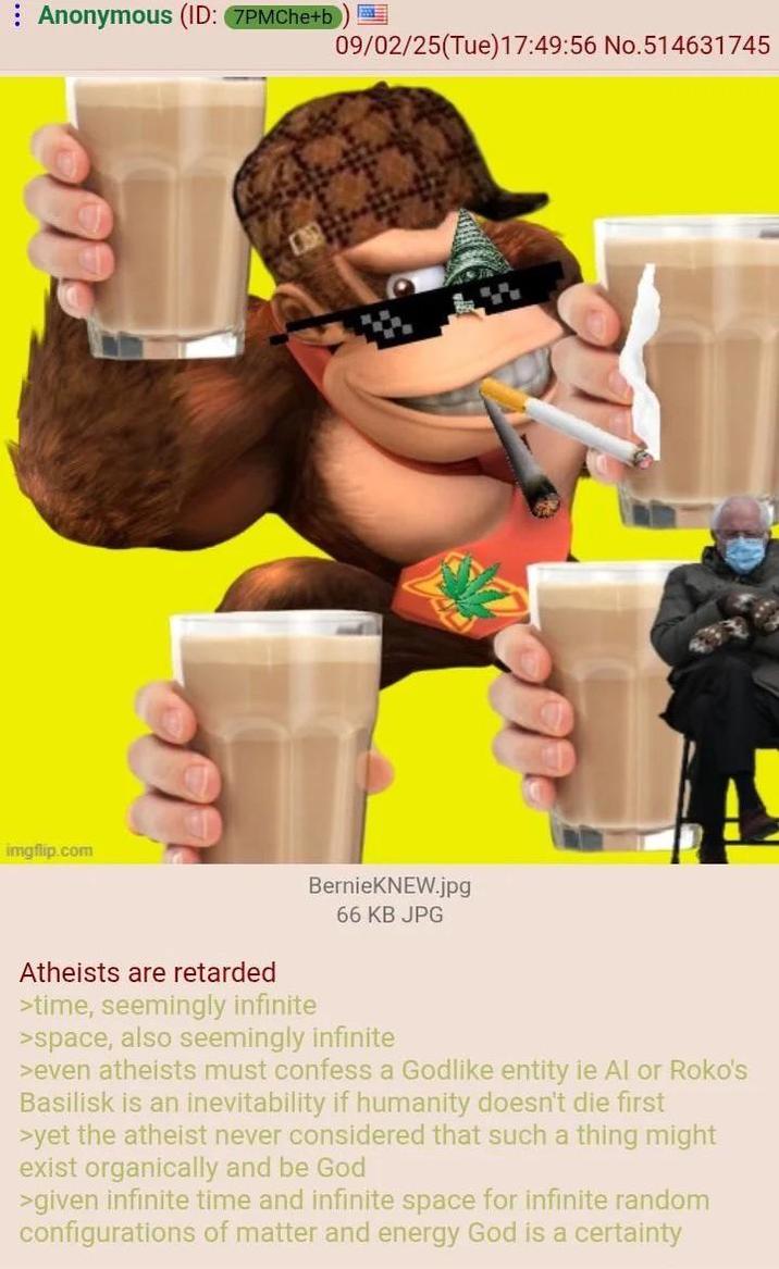 Anonymous (ID: 7PMChe+b imgflip.com 09/02/25(Tue)17:49:56 No.514631745 BernieKNEW.jpg 66 KB JPG Atheists are retarded >time, seemingly infinite >space, also seemingly infinite >even atheists must confess a Godlike entity ie Al or Roko's Basilisk is an inevitability if humanity doesn't die first >yet the atheist never considered that such a thing might exist organically and be God >given infinite time and infinite space for infinite random configurations of matter and energy God is a certainty