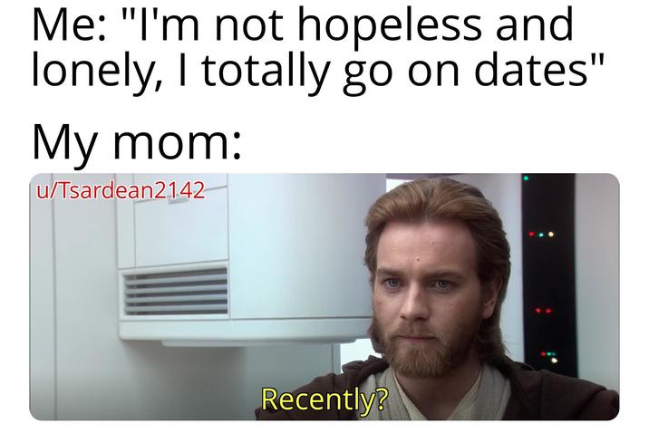 Me: "I'm not hopeless and lonely, I totally go on dates" My mom: u/Tsardean2142 Recently?