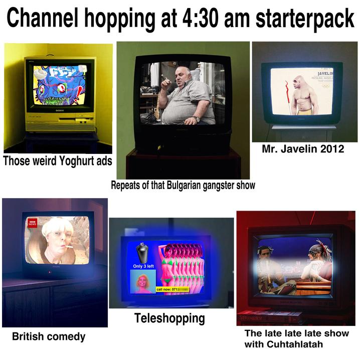 Channel hopping at 4:30 am starterpack 5302 65 SONY BYLVANIA Those weird Yoghurt ads Repeats of that Bulgarian gangster show BBC NEWS PHILIPS Only 3 left call now: 0712 Teleshopping British comedy PHILIPS ZU1ZX JAVELIN PATRJIKL AKSELR TEAM VODKOV Mr. Javelin 2012 FREEOCE DAY BRIDES STRONERY SAY The late late late show with Cuhtahlatah