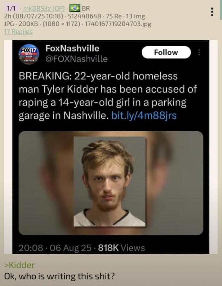 1/1 mkDBSjlz (OP) BR 2h (08/07/25 10:18) 512440648 75 Re 13 Img JPG 200KB (1080x1172) 1740167719204703.jpg 17 Replies FOX 17 YOUR STATION FoxNashville @FOXNashville Follow BREAKING: 22-year-old homeless man Tyler Kidder has been accused of r----- a 14-year-old girl in a parking garage in Nashville. bit.ly/4m88jrs 20:08 06 Aug 25-818K Views >Kidder • Ok, who is writing this s---?
