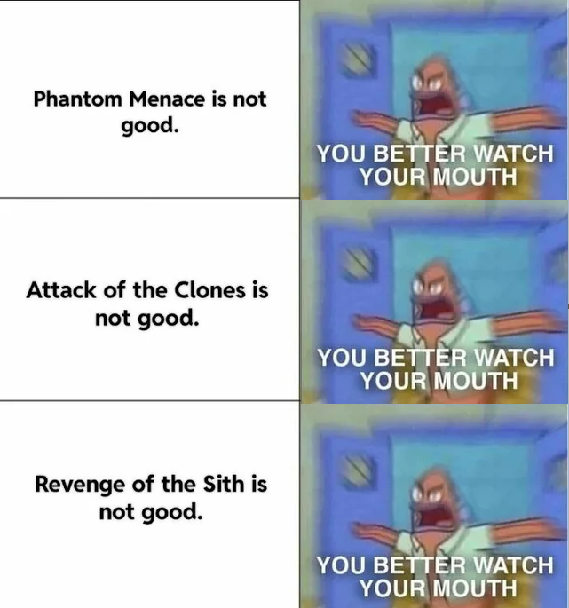 Phantom Menace is not good. YOU BETTER WATCH YOUR MOUTH Attack of the Clones is not good. Revenge of the Sith is not good. YOU BETTER WATCH YOUR MOUTH YOU BETTER WATCH YOUR MOUTH