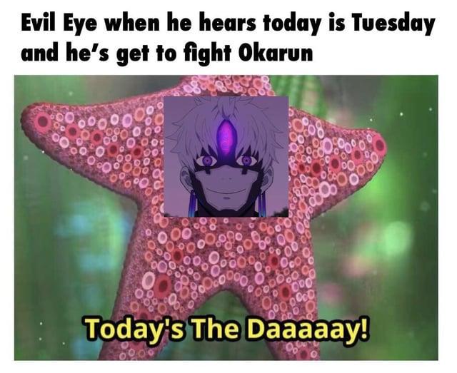 Evil Eye when he hears today is Tuesday and he's get to fight Okarun Today's The Daaaaay!