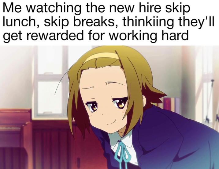 Me watching the new hire skip lunch, skip breaks, thinkiing they'll get rewarded for working hard