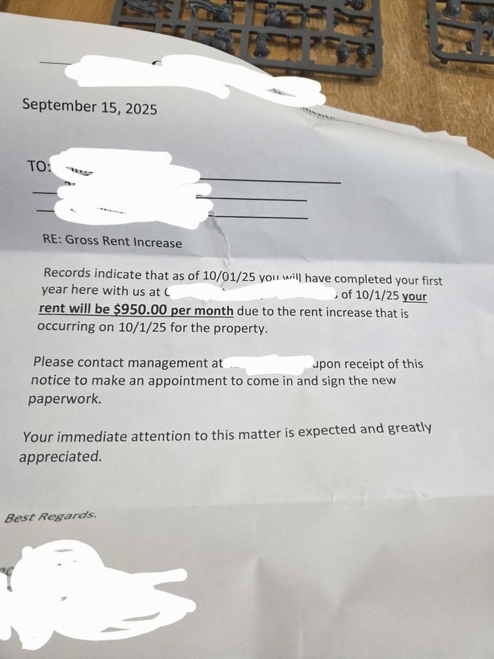 September 15, 2025 TO: RE: Gross Rent Increase Records indicate that as of 10/01/25 you will have completed your first year here with us at ( of 10/1/25 your rent will be $950.00 per month due to the rent increase that is occurring on 10/1/25 for the property. Please contact management at upon receipt of this notice to make an appointment to come in and sign the new paperwork. Your immediate attention to this matter is expected and greatly appreciated. Best Regards.