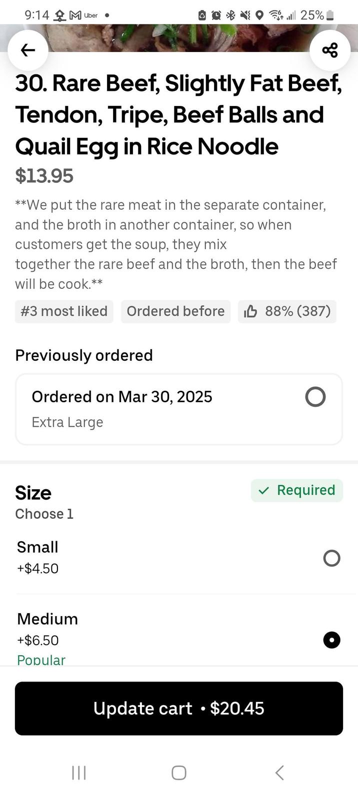 9:14 M Uber ← 25% 88 30. Rare Beef, Slightly Fat Beef, Tendon, Tripe, Beef and Quail Egg in Rice Noodle $13.95 **We put the rare meat in the separate container, and the broth in another container, so when customers get the soup, they mix together the rare beef and the broth, then the beef will be cook.** #3 most liked Ordered before IB 88% (387) Previously ordered Ordered on Mar 30, 2025 Extra Large Size Choose 1 Small +$4.50 Medium +$6.50 Popular ||| Update cart •$20.45 ✓ Required