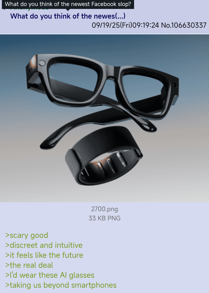 What do you think of the newest Facebook slop? What do you think of the newes(...) 09/19/25(Fri)09:19:24 No.106630337 2700.png 33 KB PNG >scary good >discreet and intuitive >it feels like the future >the real deal >I'd wear these Al glasses >taking us beyond smartphones