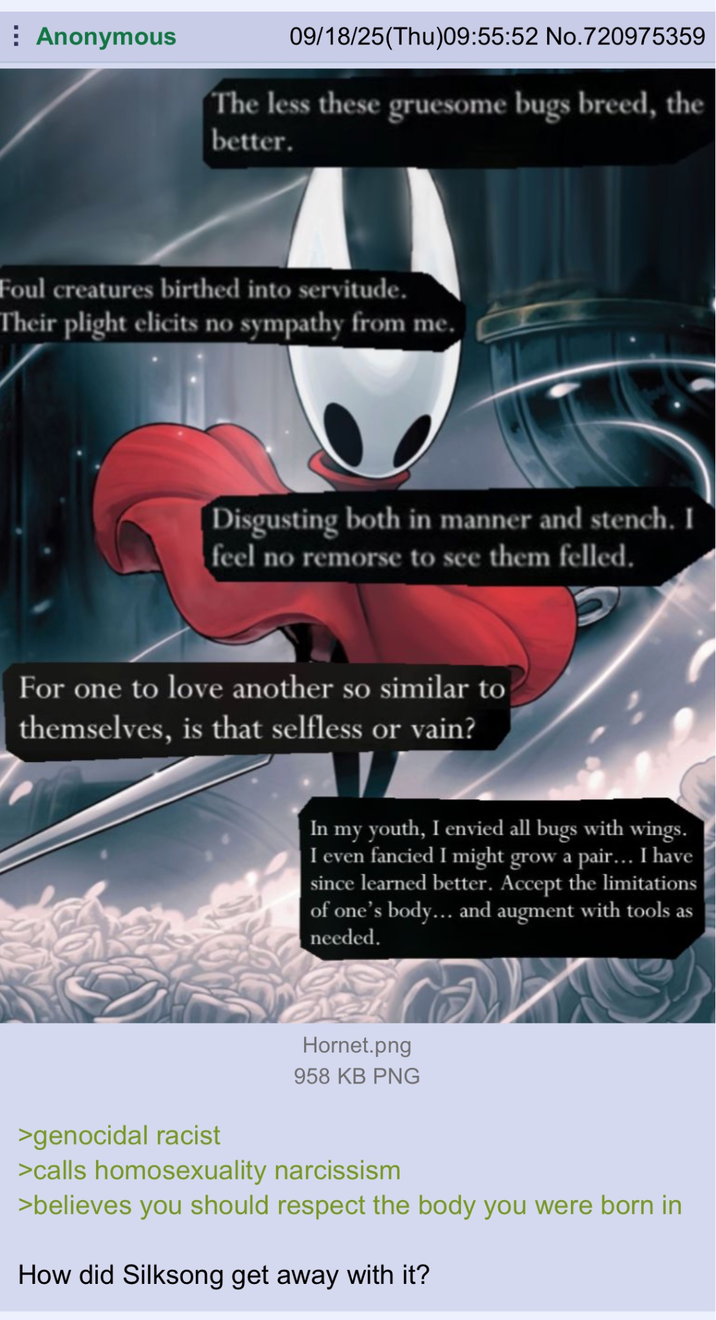 Anonymous 09/18/25(Thu)09:55:52 No.720975359 The less these gruesome bugs breed, the better. Foul creatures birthed into servitude. Their plight elicits no sympathy from me. Disgusting both in manner and stench. I feel no remorse to see them felled. For one to love another so similar to themselves, is that selfless or vain? In my youth, I envied all bugs with wings. I even fancied I might grow a pair... I have since learned better. Accept the limitations of one's body… and augment with tools as needed. Hornet.png 958 KB PNG >genocidal racist >calls homosexuality narcissism >believes you should respect the body you were born in How did Silksong get away with it?