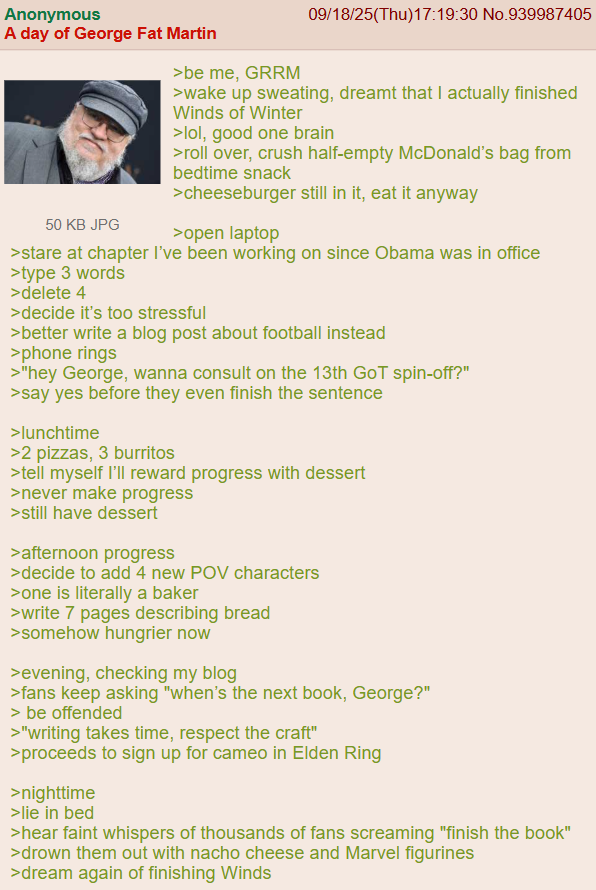 Anonymous A day of George Fat Martin 50 KB JPG >be me, GRRM 09/18/25(Thu)17:19:30 No.939987405 >wake up sweating, dreamt that I actually finished Winds of Winter >lol, good one brain >roll over, crush half-empty McDonald's bag from bedtime snack >cheeseburger still in it, eat it anyway >open laptop >stare at chapter I've been working on since Obama was in office >type 3 words >delete 4 >decide it's too stressful >better write a blog post about football instead >phone rings >"hey George, wanna consult on the 13th GoT spin-off?" >say yes before they even finish the sentence >lunchtime >2 pizzas, 3 burritos >tell myself I'll reward progress with dessert >never make progress >still have dessert > afternoon progress >decide to add 4 new POV characters >one is literally a baker >write 7 pages describing bread >somehow hungrier now >evening, checking my blog >fans keep asking "when's the next book, George?" > be offended >"writing takes time, respect the craft" >proceeds to sign up for cameo in Elden Ring >nighttime >lie in bed >hear faint whispers of thousands of fans screaming "finish the book" >drown them out with nacho cheese and Marvel figurines >dream again of finishing Winds