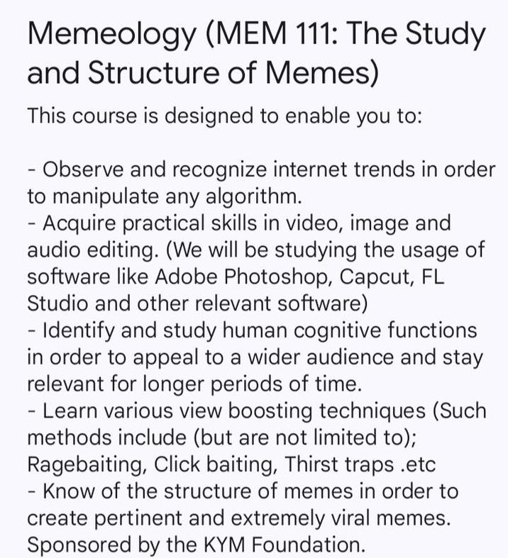 Memeology (MEM 111: The Study and Structure of Memes) This course is designed to enable you to: Observe and recognize internet trends in order to manipulate any algorithm. - Acquire practical skills in video, image and audio editing. (We will be studying the usage of software like Adobe Photoshop, Capcut, FL Studio and other relevant software) - Identify and study human cognitive functions in order to appeal to a wider audience and stay relevant for longer periods of time. - Learn various view boosting techniques (Such methods include (but are not limited to); Ragebaiting, Click baiting, Thirst traps .etc - Know of the structure of memes in order to create pertinent and extremely viral memes. Sponsored by the KYM Foundation.