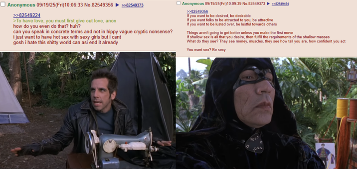 ☐ Anonymous 09/19/25(Fri)10:06:33 No.82549356 >>82549224 >To have love, you must first give out love, anon how do you even do that? huh? >>82549373 can you speak in concrete terms and not in hippy vague cryptic nonsense? i just want to have hot sex with sexy girls but i cant gosh i hate this s----- world can asi end it already Anonymous 09/19/25(Fri)10:09:39 No.82549373 >>82549356 If you want to be desired, be desirable If you want folks to be attracted to you, be attractive >>82549454 If you want to be lusted over, be lustful towards others Things aren't going to get better unless you make the first move If shallow sex is all that you desire, then fulfill the requirements of the shallow masses What do they see? They see money, muscles, they see how tall you are, how confident you act You want sex? Be sexy ፡፡ 0000