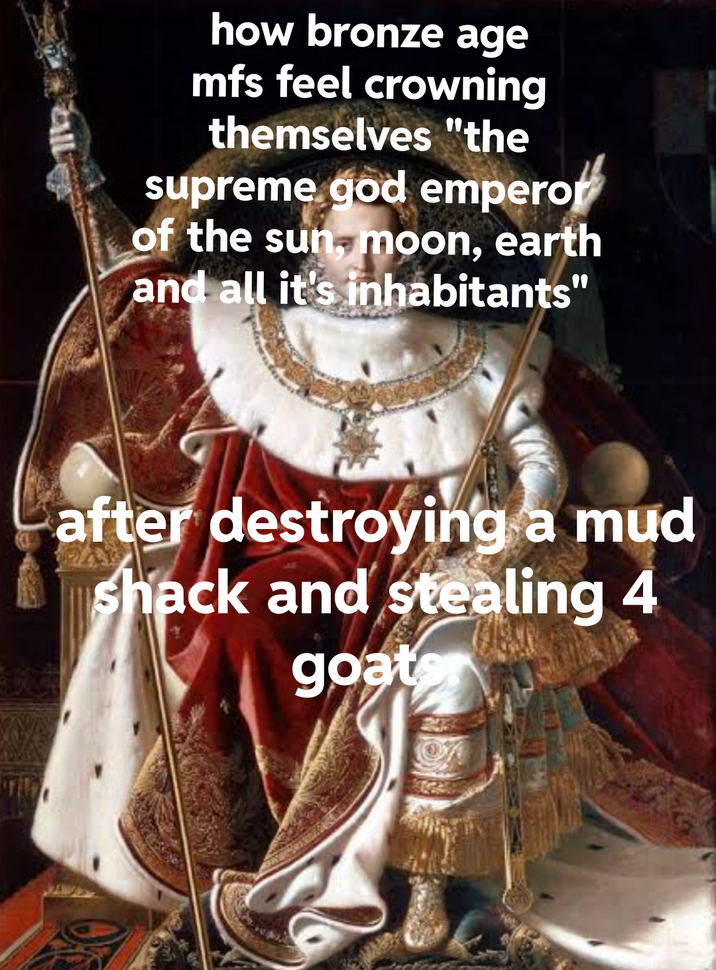 how bronze age mfs feel crowning themselves "the supreme god emperor of the sun, moon, earth and all it's inhabitants" after destroying a mud shack and stealing 4 goater