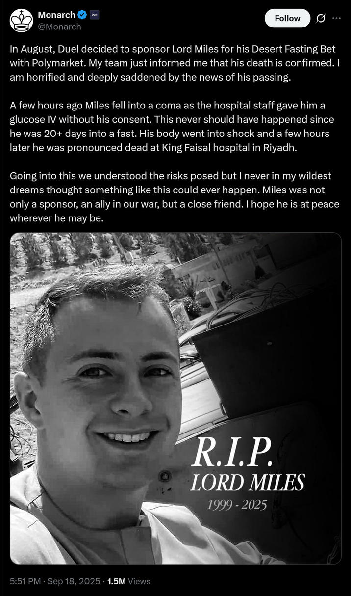 Monarch @Monarch Duel Follow In August, Duel decided to sponsor Lord Miles for his Desert Fasting Bet with Polymarket. My team just informed me that his death is confirmed. I am horrified and deeply saddened by the news of his passing. A few hours ago Miles fell into a coma as the hospital staff gave him a glucose IV without his consent. This never should have happened since he was 20+ days into a fast. His body went into shock and a few hours later he was pronounced dead at King Faisal hospital in Riyadh. Going into this we understood the risks posed but I never in my wildest dreams thought something like this could ever happen. Miles was not only a sponsor, an ally in our war, but a close friend. I hope he is at peace wherever he may be. 5:51 PM - Sep 18, 2025 1.5M Views R.I.P. LORD MILES 1999-2025