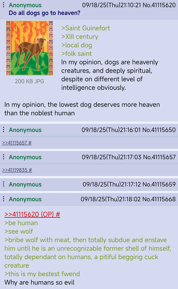09/18/25(Thu)21:10:21 No.41115620 : Anonymous 50 Do all dogs go to heaven? >Saint Guinefort >XIII century 1631 >local dog FLOW 200 KB JPG >folk saint In my opinion, dogs are heavenly creatures, and deeply spiritual, despite on different level of intelligence obviously. In my opinion, the lowest dog deserves more heaven than the noblest human ⠀ Anonymous 09/18/25(Thu)21:16:01 No.41115650 >>41115657 # : Anonymous 09/18/25(Thu)21:17:03 No.41115657 >>41119835 # : Anonymous : Anonymous >>41115620 (OP) # >be human >see wolf 09/18/25(Thu)21:17:12 No.41115659 09/18/25(Thu)21:18:02 No.41115668 >bribe wolf with meat, then totally subdue and enslave him until he is an unrecognizable former shell of himself, totally dependant on humans, a pitiful begging cuck creature >this is my bestest fwend Why are humans so evil