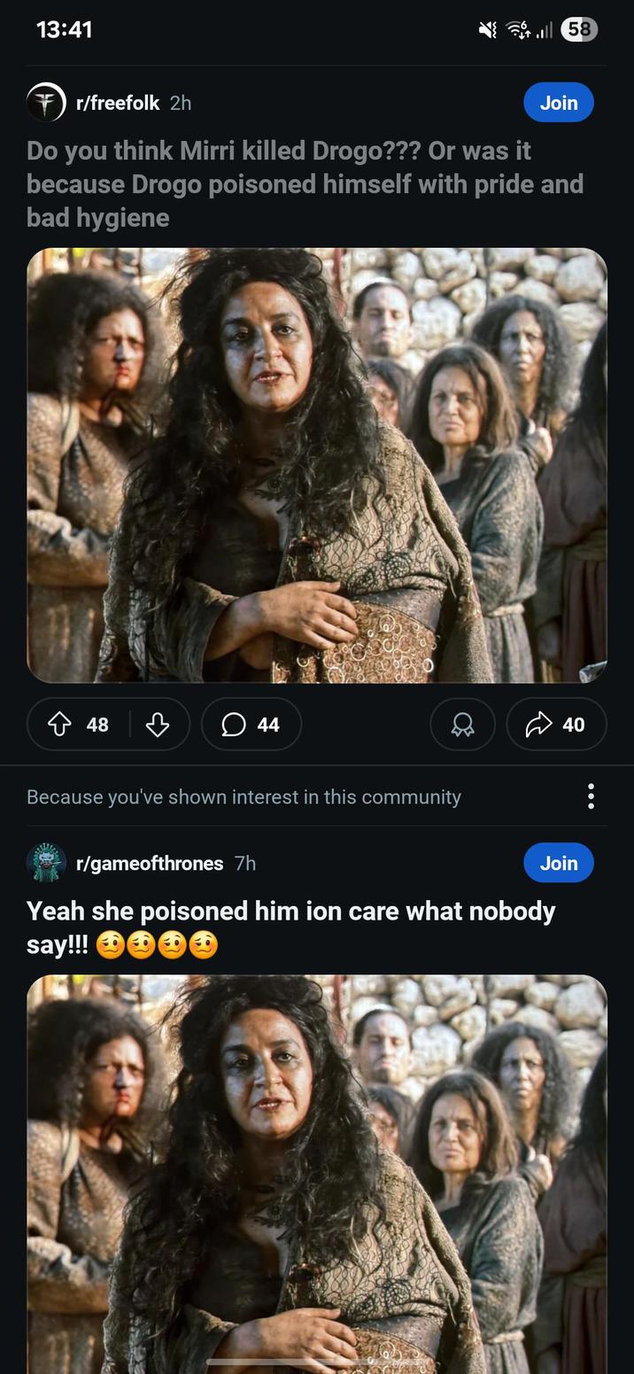 13:41 58 r/freefolk 2h Join Do you think Mirri killed Drogo??? Or was it because Drogo poisoned himself with pride and bad hygiene 48 44 Q Because you've shown interest in this community r/gameofthrones 7h 40 Join Yeah she poisoned him ion care what nobody say!!!