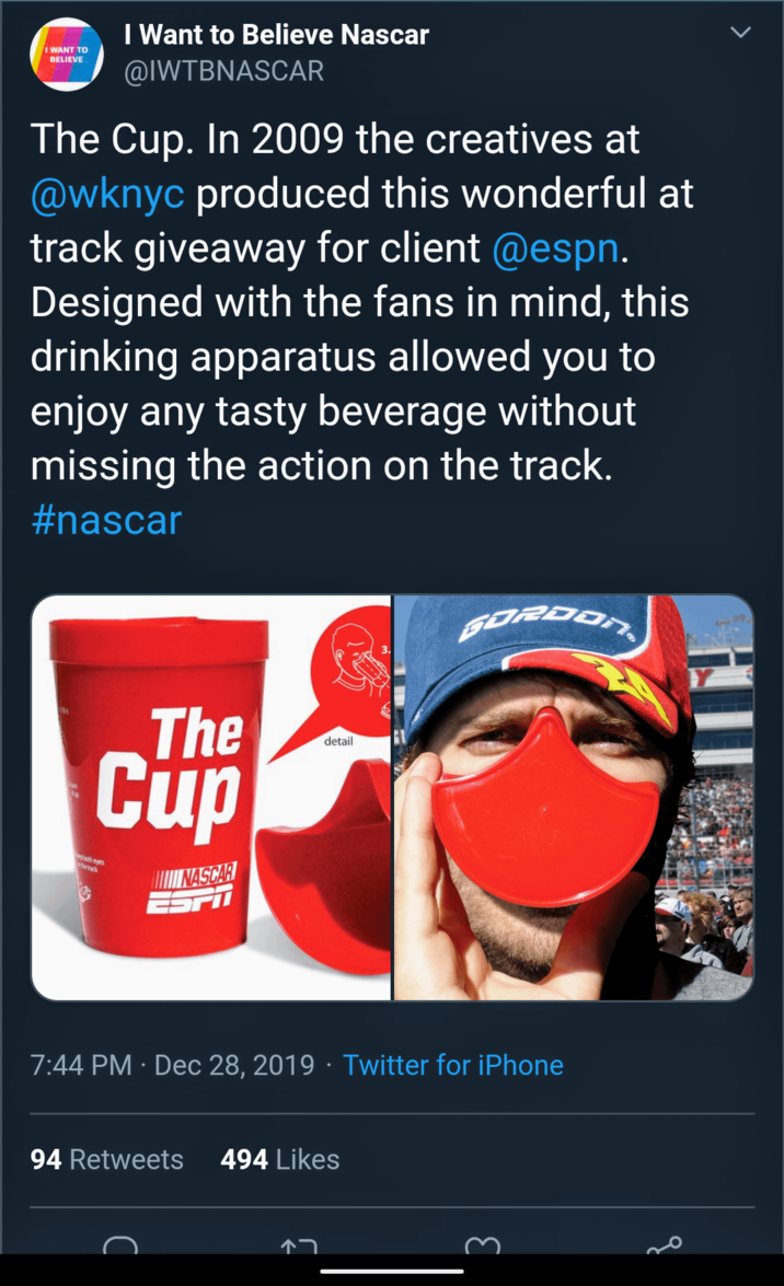 I WANT TO BELIEVE I Want to Believe Nascar @IWTBNASCAR The Cup. In 2009 the creatives at @wknyc produced this wonderful at track giveaway for client @espn. Designed with the fans in mind, this drinking apparatus allowed you to enjoy any tasty beverage without missing the action on the track. #nascar hetrack The Cup eyes NASCAR ESPI detail GORDON . . 7:44 PM · Dec 28, 2019 · Twitter for iPhone 94 Retweets 494 Likes C 3