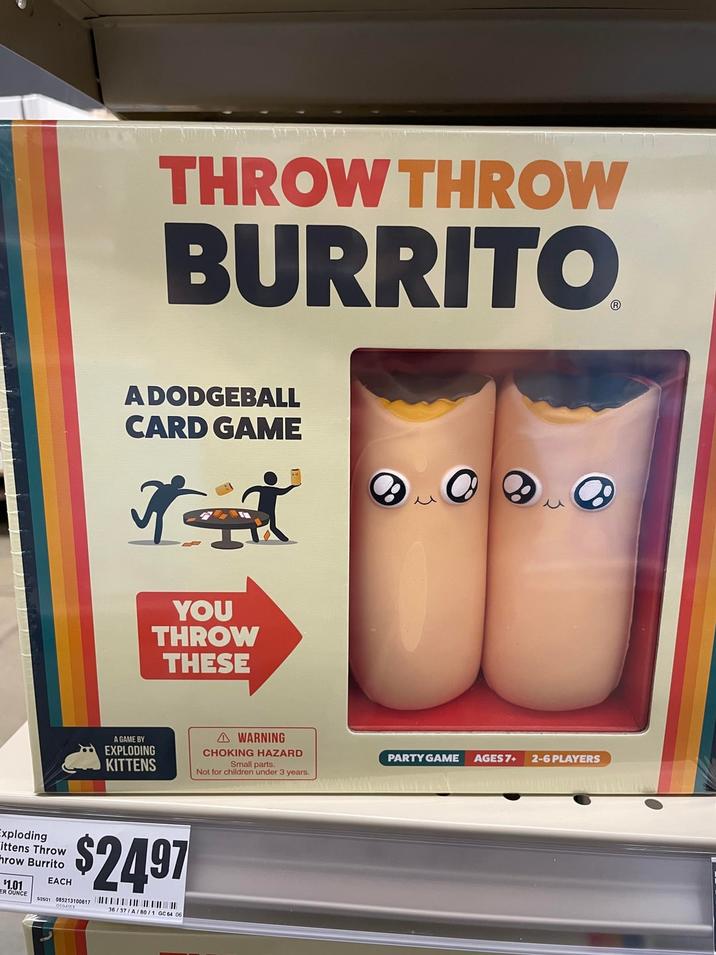 THROW THROW BURRITO A DODGEBALL CARD GAME A GAME BY EXPLODING YOU THROW THESE KITTENS Exploding ittens Throw hrow Burrito $1.01 ER OUNCE EACH $2497 52521 085213100617 36/37/A/80/1 GC 64 06 WARNING CHOKING HAZARD Small parts. Not for children under 3 years. PARTY GAME AGES 7+ 2-6 PLAYERS