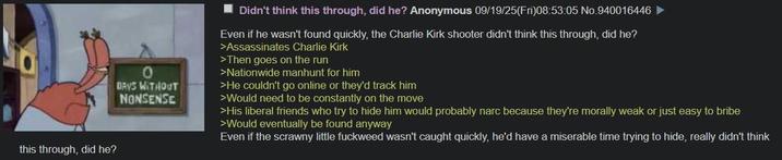 this through, did he? 0 DAYS WITHOUT NONSENSE Didn't think this through, did he? Anonymous 09/19/25(Fri)08:53:05 No.940016446 Even if he wasn't found quickly, the Charlie Kirk shooter didn't think this through, did he? >Assassinates Charlie Kirk >Then goes on the run >Nationwide manhunt for him >He couldn't go online or they'd track him >Would need to be constantly on the move >His liberal friends who try to hide him would probably narc because they're morally weak or just easy to bribe >Would eventually be found anyway Even if the scrawny little fuckweed wasn't caught quickly, he'd have a miserable time trying to hide, really didn't think