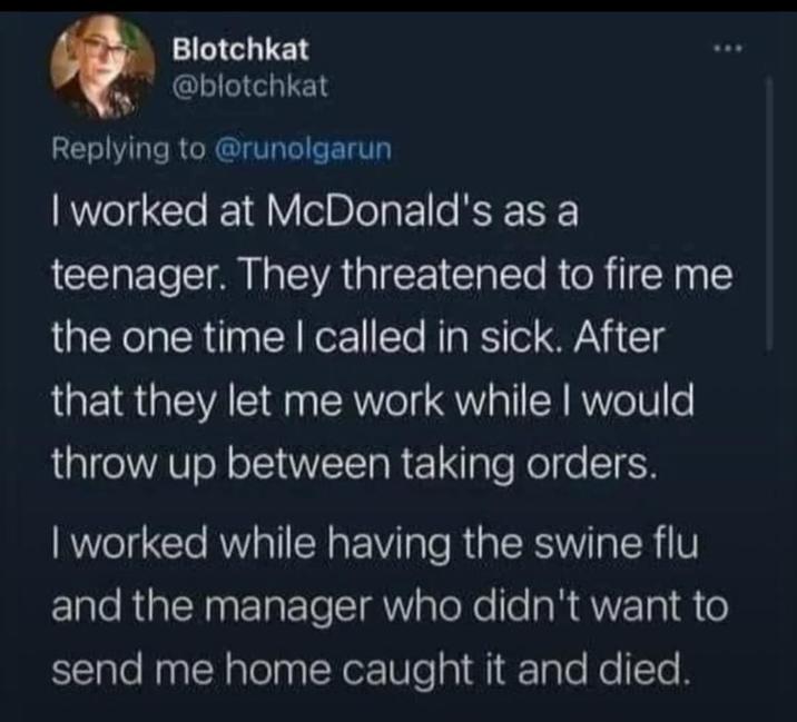 Blotchkat @blotchkat Replying to @runolgarun I worked at McDonald's as a teenager. They threatened to fire me the one time I called in sick. After that they let me work while I would throw up between taking orders. I worked while having the swine flu and the manager who didn't want to send me home caught it and died.