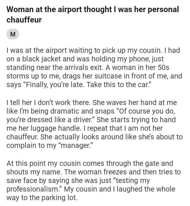 Woman at the airport thought I was her personal chauffeur M I was at the airport waiting to pick up my cousin. I had on a black jacket and was holding my phone, just standing near the arrivals exit. A woman in her 50s storms up to me, drags her suitcase in front of me, and says "Finally, you're late. Take this to the car." I tell her I don't work there. She waves her hand at me like I'm being dramatic and snaps "Of course you do, you're dressed like a driver." She starts trying to hand me her luggage handle. I repeat that I am not her chauffeur. She actually looks around like she's about to complain to my "manager." At this point my cousin comes through the gate and shouts my name. The woman freezes and then tries to save face by saying she was just "testing my professionalism." My cousin and I laughed the whole way to the parking lot.