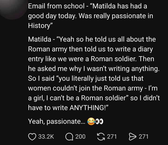 Email from school - "Matilda has had a good day today. Was really passionate in History" Matilda - "Yeah so he told us all about the Roman army then told us to write a diary entry like we were a Roman soldier. Then he asked me why I wasn't writing anything. So I said "you literally just told us that women couldn't join the Roman army - I'm a girl, I can't be a Roman soldier" so I didn't have to write ANYTHING!" Yeah, passionate... 00 33.2K 200 271 271