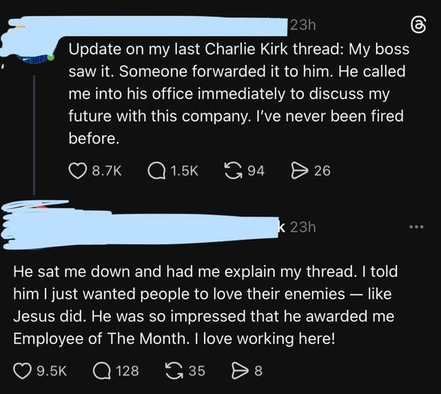 23h Update on my last Charlie Kirk thread: My boss saw it. Someone forwarded it to him. He called me into his office immediately to discuss my future with this company. I've never been fired before. 8.7K Q1.5K 94 > 26 k 23h - He sat me down and had me explain my thread. I told him I just wanted people to love their enemies — like Jesus did. He was so impressed that he awarded me Employee of The Month. I love working here! 9.5K Q128 128 35 > 8