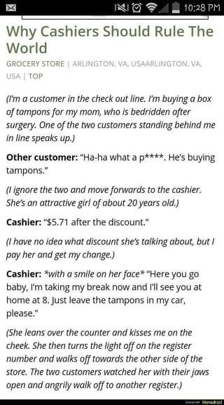 10:28 PM Why Cashiers Should Rule The World GROCERY STORE | ARLINGTON, VA, USAARLINGTON, VA, USA | TOP (I'm a customer in the check out line. I'm buying a box of tampons for my mom, who is bedridden after surgery. One of the two customers standing behind me in line speaks up.) Other customer: "Ha-ha what a p****. He's buying tampons." (I ignore the two and move forwards to the cashier. She's an attractive girl of about 20 years old.) Cashier: "$5.71 after the discount." (I have no idea what discount she's talking about, but I pay her and get my change.) Cashier: *with a smile on her face* "Here you go baby, I'm taking my break now and I'll see you at home at 8. Just leave the tampons in my car, please." (She leans over the counter and kisses me on the cheek. She then turns the light off on the register number and walks off towards the other side of the store. The two customers watched her with their jaws open and angrily walk off to another register.) ww Mamedroid