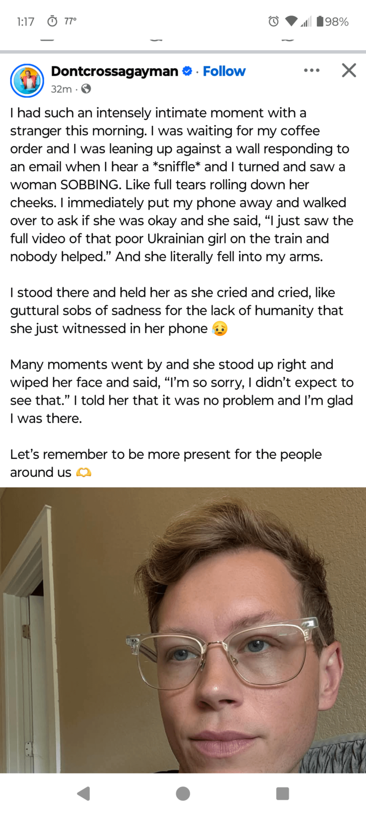 1:17 0 77° 198% Dontcrossagayman Follow 32m • ✓ I had such an intensely intimate moment with a stranger this morning. I was waiting for my coffee order and I was leaning up against a wall responding to an email when I hear a *sniffle* and I turned and saw a woman SOBBING. Like full tears rolling down her cheeks. I immediately put my phone away and walked over to ask if she was okay and she said, "I just saw the full video of that poor Ukrainian girl on the train and nobody helped." And she literally fell into my arms. I stood there and held her as she cried and cried, like guttural sobs of sadness for the lack of humanity that she just witnessed in her phone ◉ Many moments went by and she stood up right and wiped her face and said, "I'm so sorry, I didn't expect to see that." I told her that it was no problem and I'm glad I was there. Let's remember to be more present for the people around us