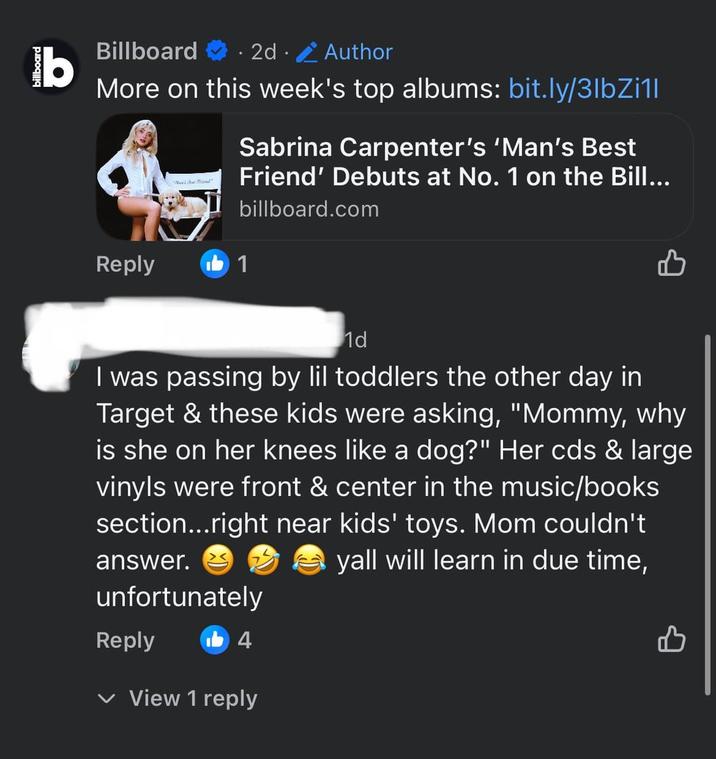 billboard b Billboard 2d. Author More on this week's top albums: bit.ly/3lbZi1l Sabrina Carpenter's 'Man's Best Friend' Debuts at No. 1 on the Bill... billboard.com Reply 1 1d 凸 I was passing by lil toddlers the other day in Target & these kids were asking, "Mommy, why is she on her knees like a dog?" Her cds & large vinyls were front & center in the music/books section...right near kids' toys. Mom couldn't yall will learn in due time, answer. unfortunately Reply b4 View 1 reply B