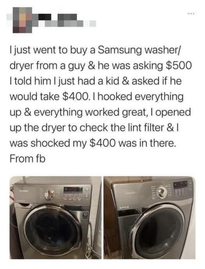 I just went to buy a Samsung washer/ dryer from a guy & he was asking $500 I told him I just had a kid & asked if he would take $400. I hooked everything up & everything worked great, I opened up the dryer to check the lint filter & I was shocked my $400 was in there. From fb 10