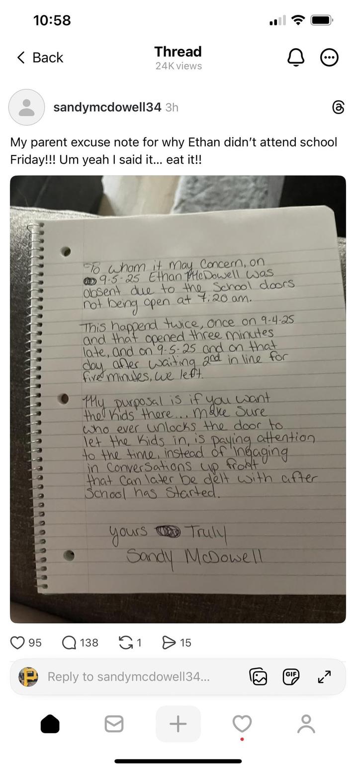 10:58 < Back Thread 24K views sandymcdowell34 3h My parent excuse note for why Ethan didn't attend school Friday!!! Um yeah I said it... eat it!! கு To whom it may concern, on 9.5-25 Ethan McDowell was absent due to the School doors not being open at 7:20 am. This happend twice, once on 9-4-25 and that opened three minutes. late, and on 9-5-25 and on that day after waiting 2nd in line for five minutes, we left. My purposal is if you want. the Kids there... make sure who ever unlocks the door to let the kids in, is paying attention. to the time, instead of Ingaging in Conversations up front! that Can later be delt with after School has started. yours Truly Sandy McDowell 95 Q 138 1 > 15 Reply to sandymcdowell34... + [.] GIF 7 ←→