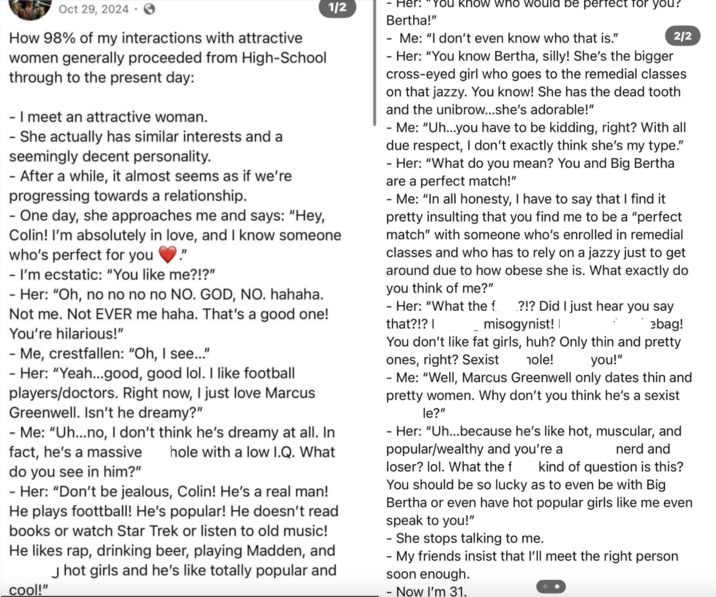 Oct 29, 2024. How 98% of my interactions with attractive women generally proceeded from High-School through to the present day: - I meet an attractive woman. - She actually has similar interests and a seemingly decent personality. - After a while, it almost seems as if we're progressing towards a relationship. 1/2 - One day, she approaches me and says: "Hey, Colin! I'm absolutely in love, and I know someone who's perfect for you." - I'm ecstatic: "You like me?!?" - Her: "Oh, no no no no NO. GOD, NO. hahaha. Not me. Not EVER me haha. That's a good one! You're hilarious!" - Me, crestfallen: "Oh, I see..." - Her: "Yeah...good, good lol. I like football players/doctors. Right now, I just love Marcus Greenwell. Isn't he dreamy?" - Me: "Uh...no, I don't think he's dreamy at all. In fact, he's a massive hole with a low I.Q. What do you see in him?" - Her: "Don't be jealous, Colin! He's a real man! He plays foottball! He's popular! He doesn't read books or watch Star Trek or listen to old music! He likes rap, drinking beer, playing Madden, and J hot girls and he's like totally popular and cool!" - Her: "You know who would be perfect for you? Bertha!" Me: "I don't even know who that is." 2/2 - Her: "You know Bertha, silly! She's the bigger cross-eyed girl who goes to the remedial classes on that jazzy. You know! She has the dead tooth and the unibrow...she's adorable!" Me: "Uh...you have to be kidding, right? With all due respect, I don't exactly think she's my type." - Her: "What do you mean? You and Big Bertha are a perfect match!" Me: "In all honesty, I have to say that I find it pretty insulting that you find me to be a "perfect match" with someone who's enrolled in remedial classes and who has to rely on a jazzy just to get around due to how obese she is. What exactly do you think of me?" ?!? Did I just hear you say misogynist! | ebag! - Her: "What the f that?!? | You don't like fat girls, huh? Only thin and pretty ones, right? Sexist hole! you!" - Me: "Well, Marcus Greenwell only dates thin and pretty women. Why don't you think he's a sexist le?" - Her: "Uh...because he's like hot, muscular, and popular/wealthy and you're a loser? lol. What the f nerd and kind of question is this? You should be so lucky as to even be with Big Bertha or even have hot popular girls like me even speak to you!" - She stops talking to me. - My friends insist that I'll meet the right person soon enough. - Now I'm 31.