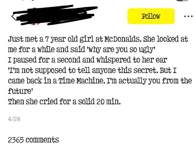 Follow Just met a 7 year old girl at McDonalds. She looked at me for a while and said 'why are you so ugly' I paused for a second and whispered to her ear 'I'm not supposed to tell anyone this secret. But I came back in a Time Machine. I'm actually you from the future' Then she cried for a solid 20 min. 4/24 2365 comments