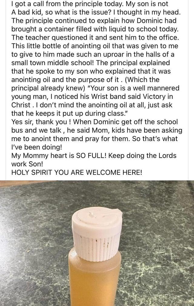 I got a call from the principle today. My son is not A bad kid, so what is the issue? I thought in my head. The principle continued to explain how Dominic had brought a container filled with liquid to school today. The teacher questioned it and sent him to the office. This little bottle of anointing oil that was given to me to give to him made such an uproar in the halls of a small town middle school! The principal explained that he spoke to my son who explained that it was anointing oil and the purpose of it. (Which the principal already knew) "Your son is a well mannered young man, I noticed his Wrist band said Victory in Christ. I don't mind the anointing oil at all, just ask that he keeps it put up during class." Yes sir, thank you! When Dominic get off the school bus and we talk, he said Mom, kids have been asking me to anoint them and pray for them. So that's what I've been doing! My Mommy heart is SO FULL! Keep doing the Lords work Son! HOLY SPIRIT YOU ARE WELCOME HERE!