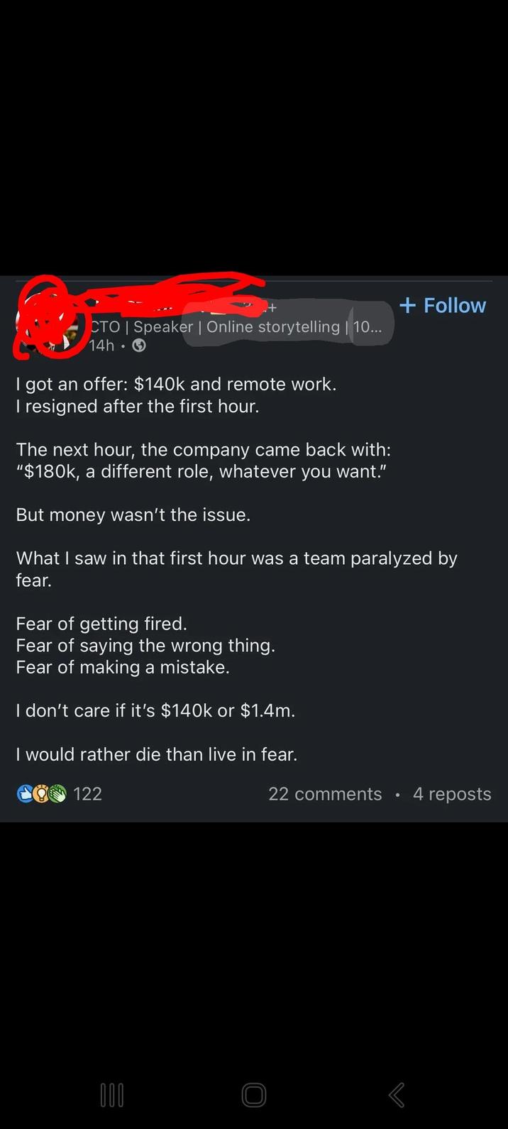 CTO | Speaker | Online storytelling | 10... 14h. I got an offer: $140k and remote work. I resigned after the first hour. The next hour, the company came back with: "$180k, a different role, whatever you want." But money wasn't the issue. + Follow What I saw in that first hour was a team paralyzed by fear. Fear of getting fired. Fear of saying the wrong thing. Fear of making a mistake. I don't care if it's $140k or $1.4m. I would rather die than live in fear. 122 000 22 comments • 4 reposts