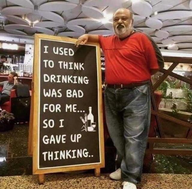 I USED TO THINK DRINKING WAS BAD FOR ME... SO I GAVE UP THINKING.. K